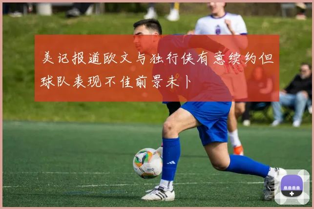 美记报道欧文与独行侠有意续约但球队表现不佳前景未卜
