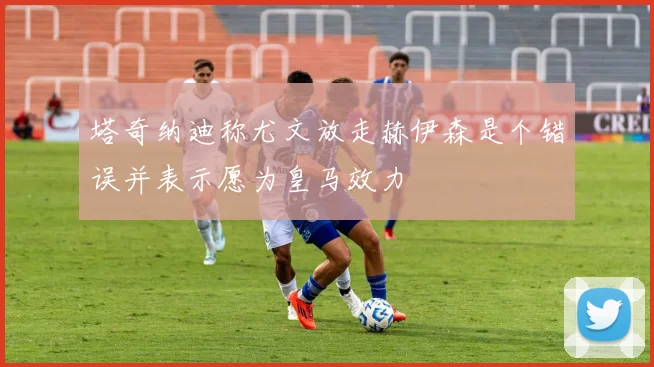 塔奇纳迪称尤文放走赫伊森是个错误并表示愿为皇马效力