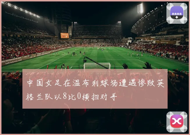 中国女足在温布利球场遭遇惨败英格兰队以8比0横扫对手