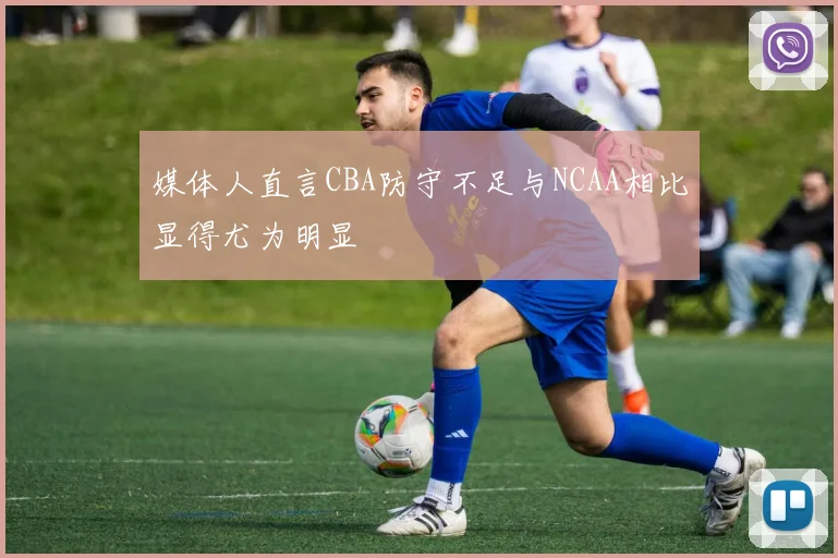 媒体人直言CBA防守不足与NCAA相比显得尤为明显