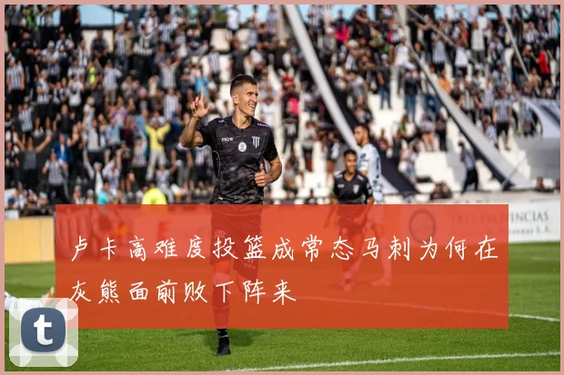 卢卡高难度投篮成常态马刺为何在灰熊面前败下阵来