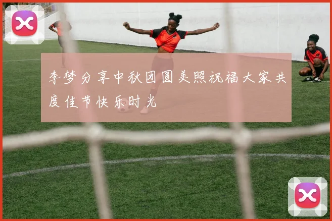 李梦分享中秋团圆美照祝福大家共度佳节快乐时光