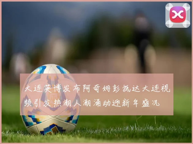 大连英博发布阿奇姆彭抵达大连视频引发热潮人潮涌动迎新年盛况