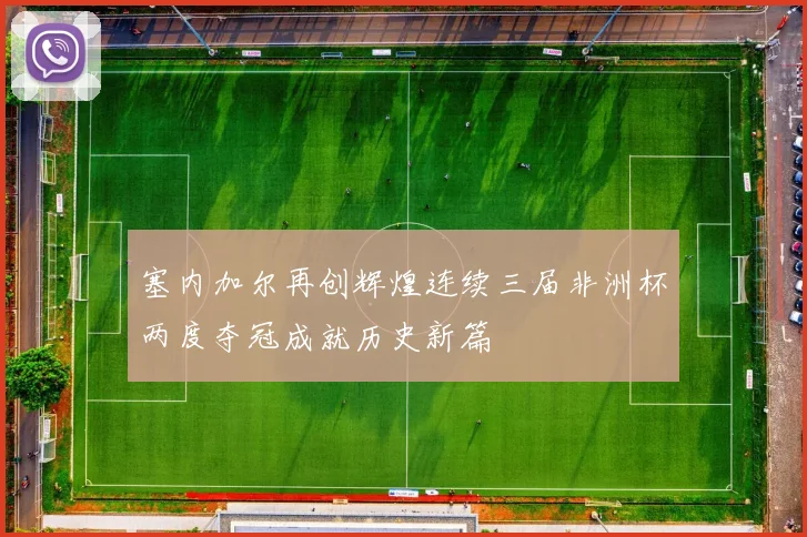 塞内加尔再创辉煌连续三届非洲杯两度夺冠成就历史新篇