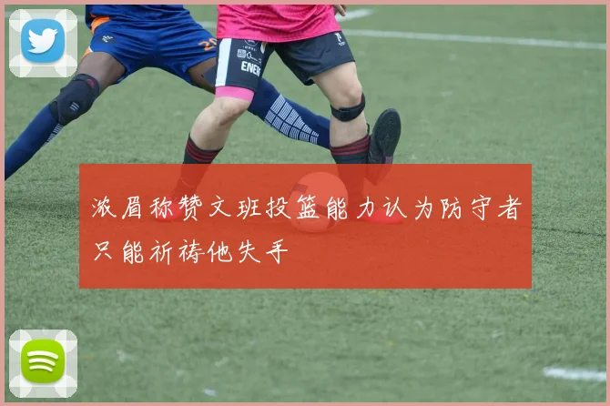 浓眉称赞文班投篮能力认为防守者只能祈祷他失手