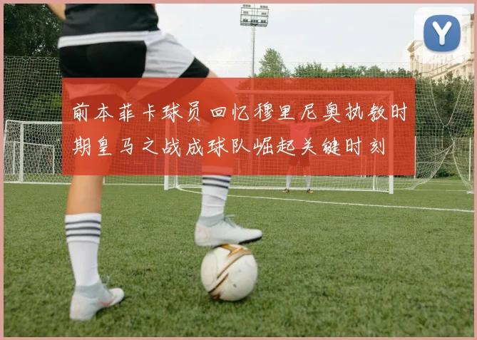 前本菲卡球员回忆穆里尼奥执教时期皇马之战成球队崛起关键时刻