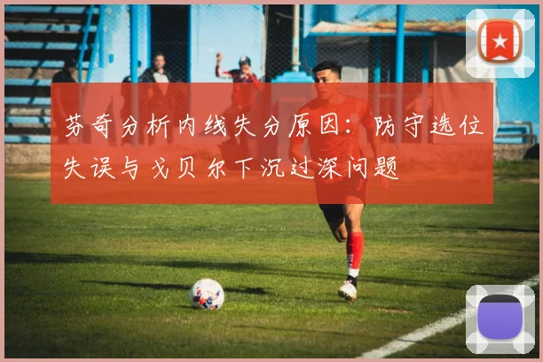 芬奇分析内线失分原因：防守选位失误与戈贝尔下沉过深问题