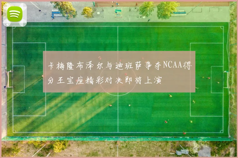 卡梅隆布泽尔与迪班萨争夺NCAA得分王宝座精彩对决即将上演