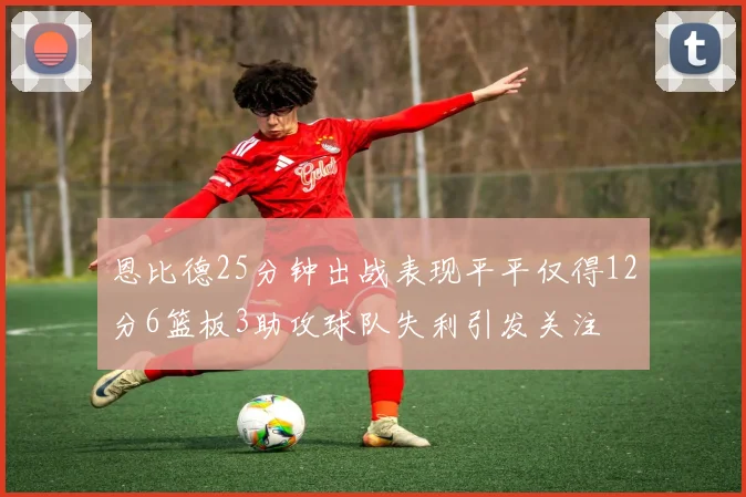 恩比德25分钟出战表现平平仅得12分6篮板3助攻球队失利引发关注