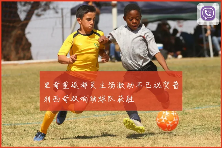 里奇重返都灵主场激动不已祝贺普利西奇双响助球队获胜