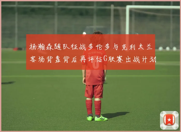 杨瀚森随队征战多伦多与克利夫兰客场背靠背后再评估G联赛出战计划