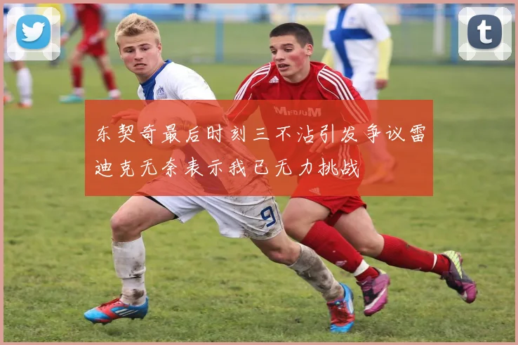 东契奇最后时刻三不沾引发争议雷迪克无奈表示我已无力挑战