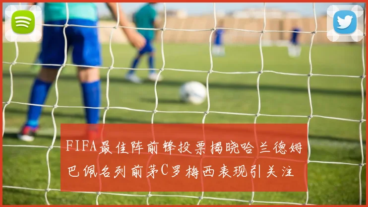 FIFA最佳阵前锋投票揭晓哈兰德姆巴佩名列前茅C罗梅西表现引关注