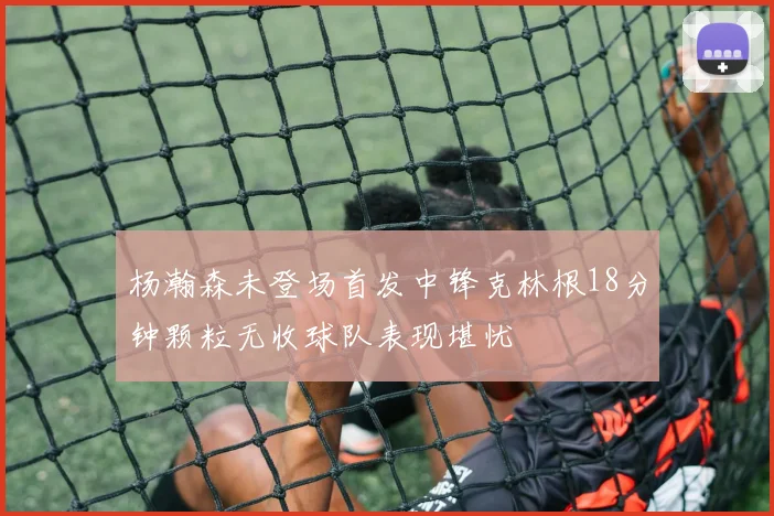 杨瀚森未登场首发中锋克林根18分钟颗粒无收球队表现堪忧