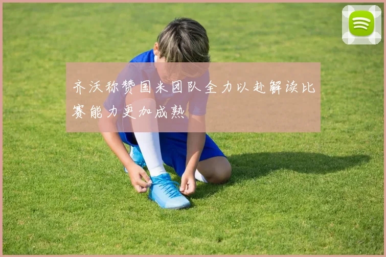 齐沃称赞国米团队全力以赴解读比赛能力更加成熟