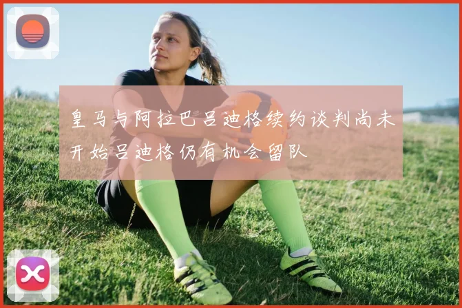 皇马与阿拉巴吕迪格续约谈判尚未开始吕迪格仍有机会留队