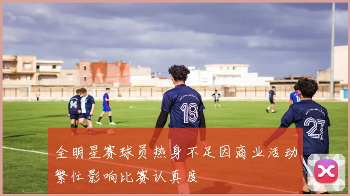 全明星赛球员热身不足因商业活动繁忙影响比赛认真度