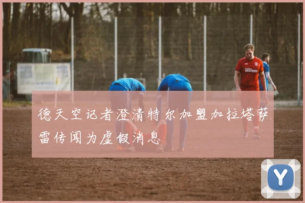 德天空记者澄清特尔加盟加拉塔萨雷传闻为虚假消息