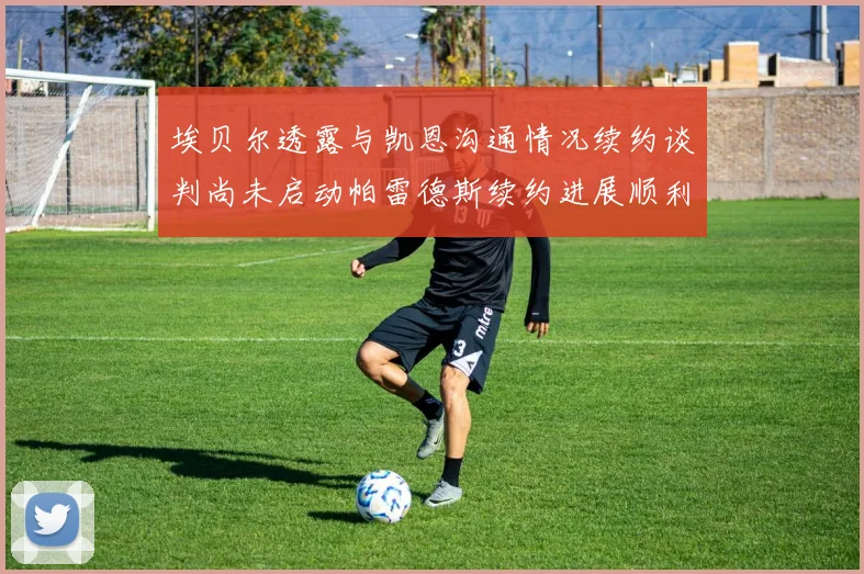 埃贝尔透露与凯恩沟通情况续约谈判尚未启动帕雷德斯续约进展顺利