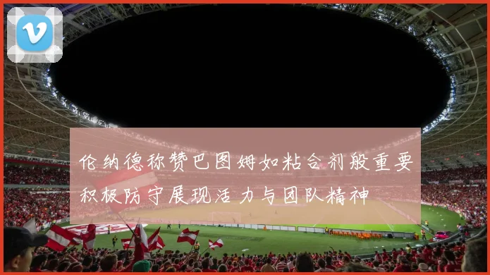 伦纳德称赞巴图姆如粘合剂般重要积极防守展现活力与团队精神