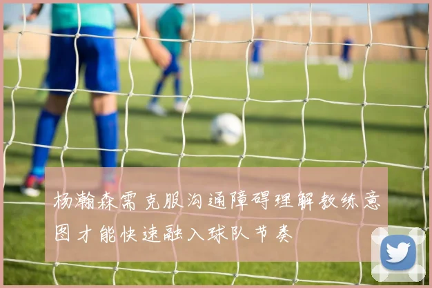 杨瀚森需克服沟通障碍理解教练意图才能快速融入球队节奏