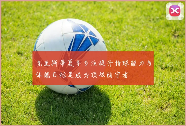 克里斯蒂夏季专注提升持球能力与体能目标是成为顶级防守者