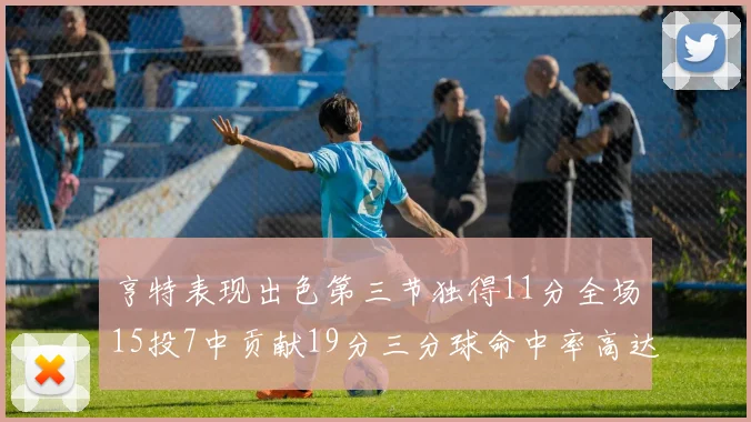 亨特表现出色第三节独得11分全场15投7中贡献19分三分球命中率高达375