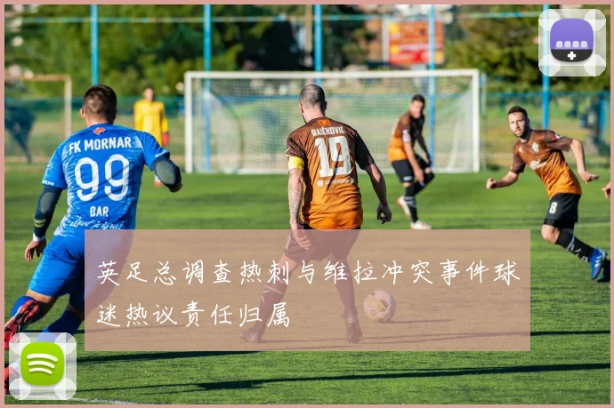 英足总调查热刺与维拉冲突事件球迷热议责任归属