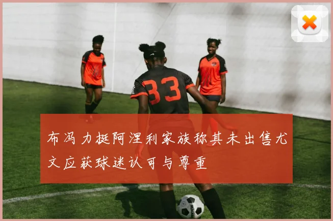 布冯力挺阿涅利家族称其未出售尤文应获球迷认可与尊重