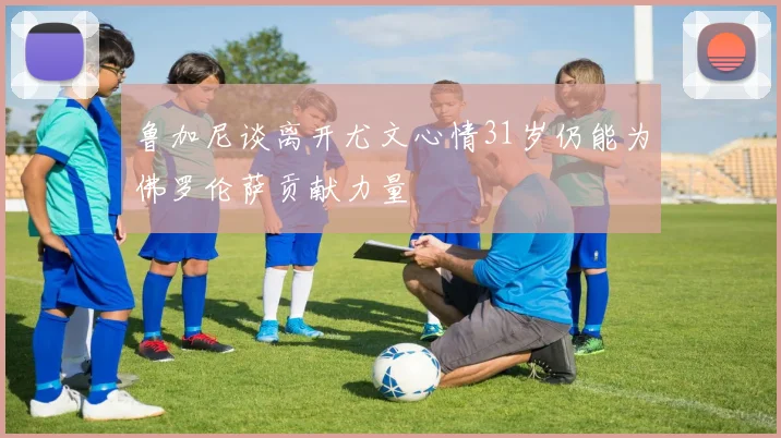 鲁加尼谈离开尤文心情31岁仍能为佛罗伦萨贡献力量