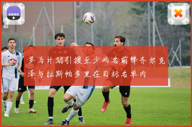 罗马计划引援至少两名前锋齐尔克泽与拉斯帕多里在目标名单内