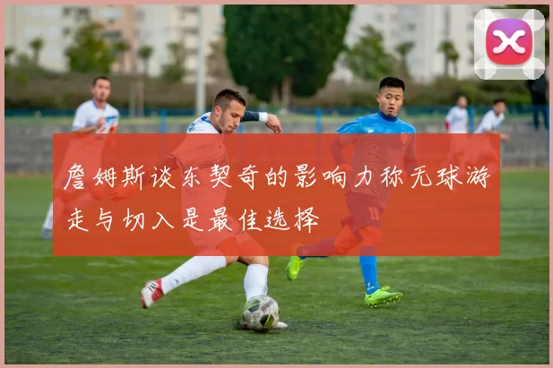 詹姆斯谈东契奇的影响力称无球游走与切入是最佳选择