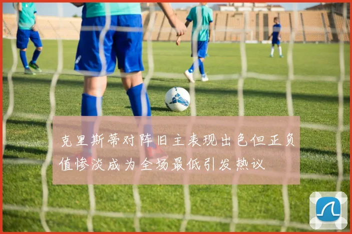 克里斯蒂对阵旧主表现出色但正负值惨淡成为全场最低引发热议