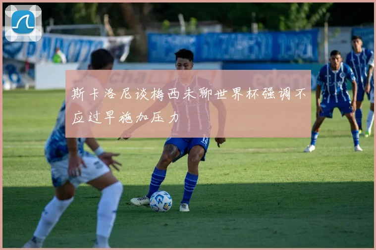 斯卡洛尼谈梅西未聊世界杯强调不应过早施加压力