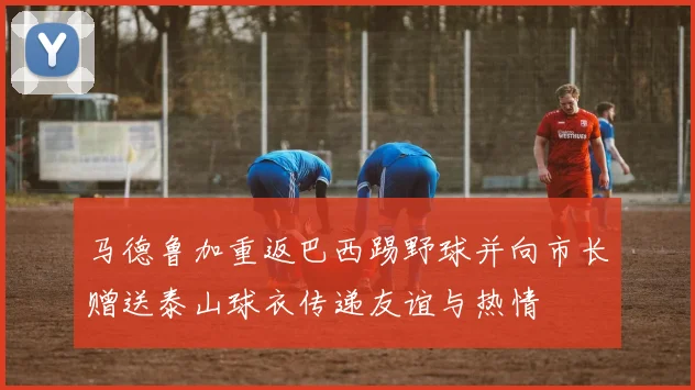 马德鲁加重返巴西踢野球并向市长赠送泰山球衣传递友谊与热情