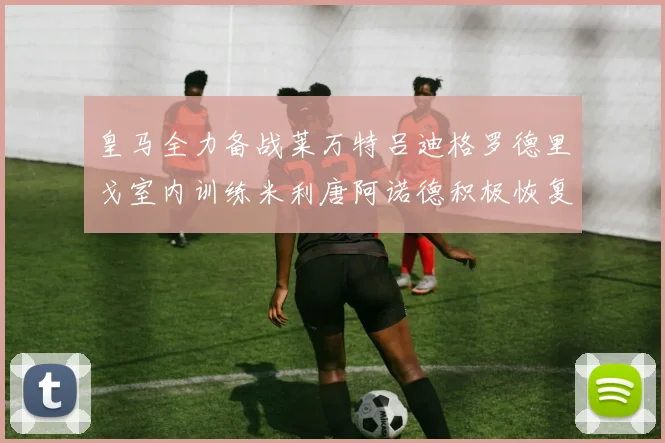 皇马全力备战莱万特吕迪格罗德里戈室内训练米利唐阿诺德积极恢复状态