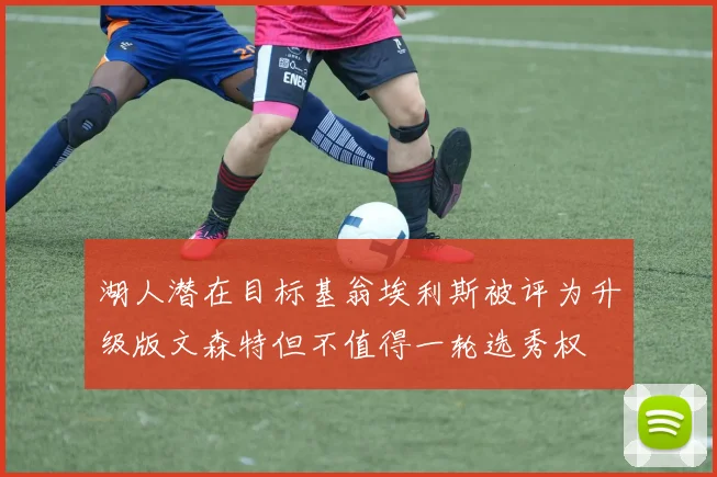 湖人潜在目标基翁埃利斯被评为升级版文森特但不值得一轮选秀权