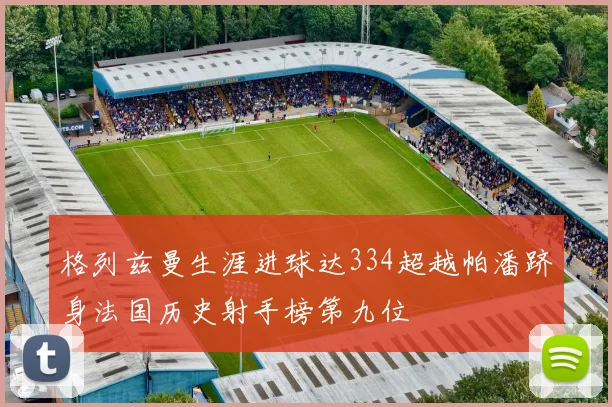 格列兹曼生涯进球达334超越帕潘跻身法国历史射手榜第九位
