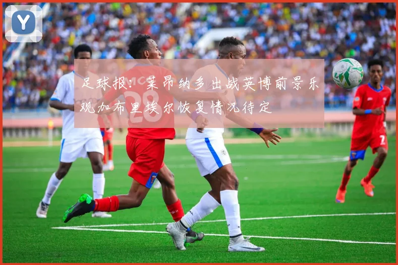 足球报：莱昂纳多出战英博前景乐观加布里埃尔恢复情况待定