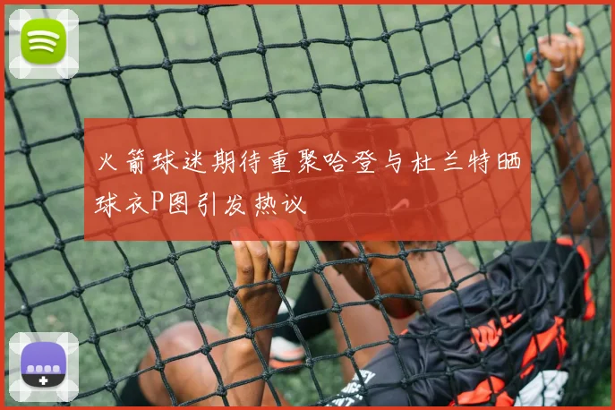 火箭球迷期待重聚哈登与杜兰特晒球衣P图引发热议