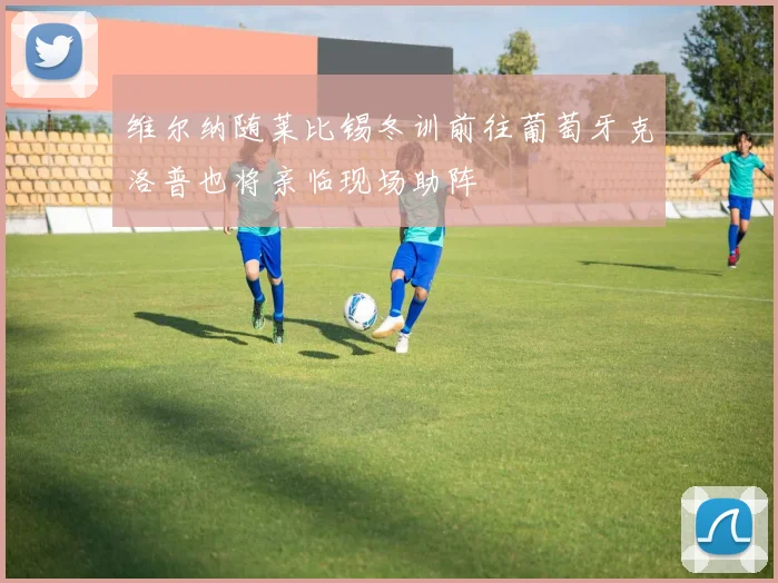 维尔纳随莱比锡冬训前往葡萄牙克洛普也将亲临现场助阵