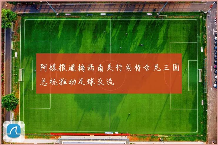 阿媒报道梅西南美行或将会见三国总统推动足球交流