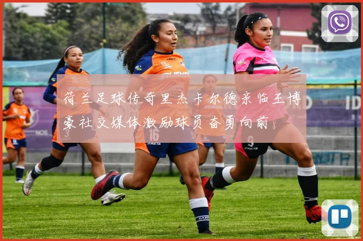 荷兰足球传奇里杰卡尔德亲临王博豪社交媒体激励球员奋勇向前