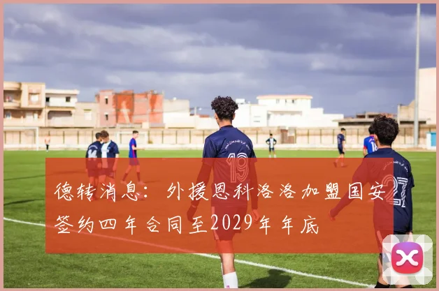 德转消息：外援恩科洛洛加盟国安签约四年合同至2029年年底