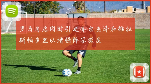 罗马考虑同时引进齐尔克泽和维拉斯帕多里以增强阵容深度