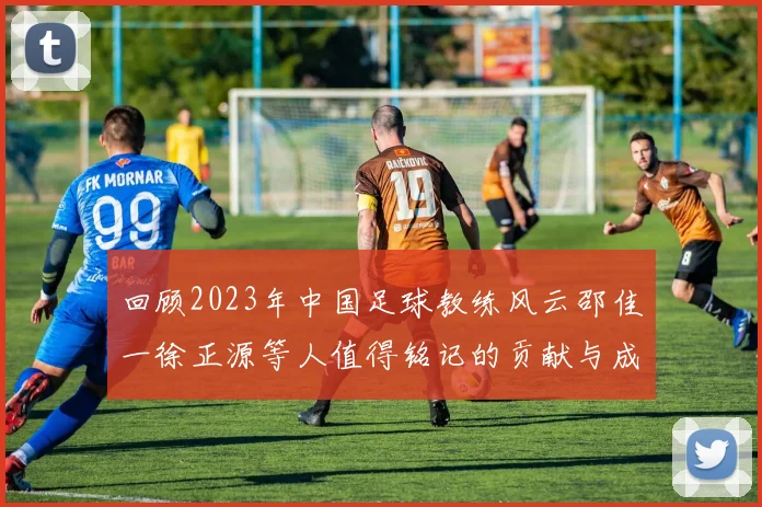 回顾2023年中国足球教练风云邵佳一徐正源等人值得铭记的贡献与成就