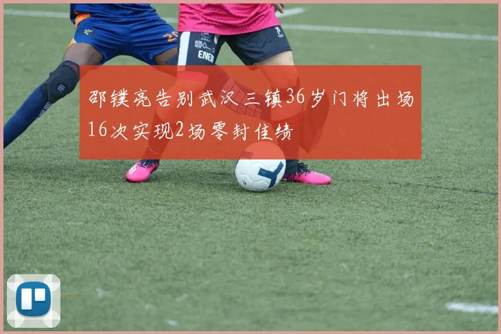 邵镤亮告别武汉三镇36岁门将出场16次实现2场零封佳绩