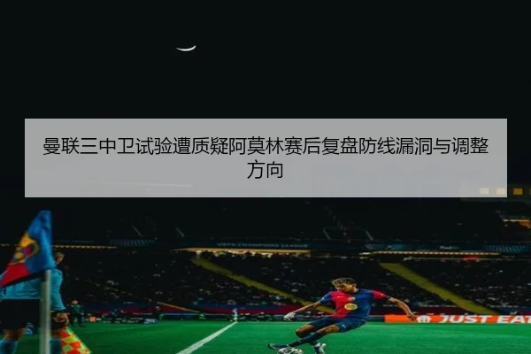 曼联三中卫试验遭质疑阿莫林赛后复盘防线漏洞与调整方向